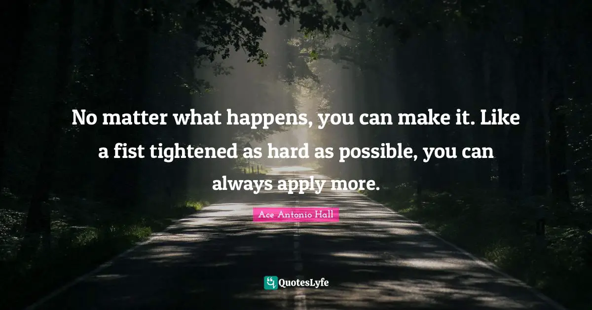 No matter what happens, you can make it. Like a fist tightened as hard as possible, you can always apply more.