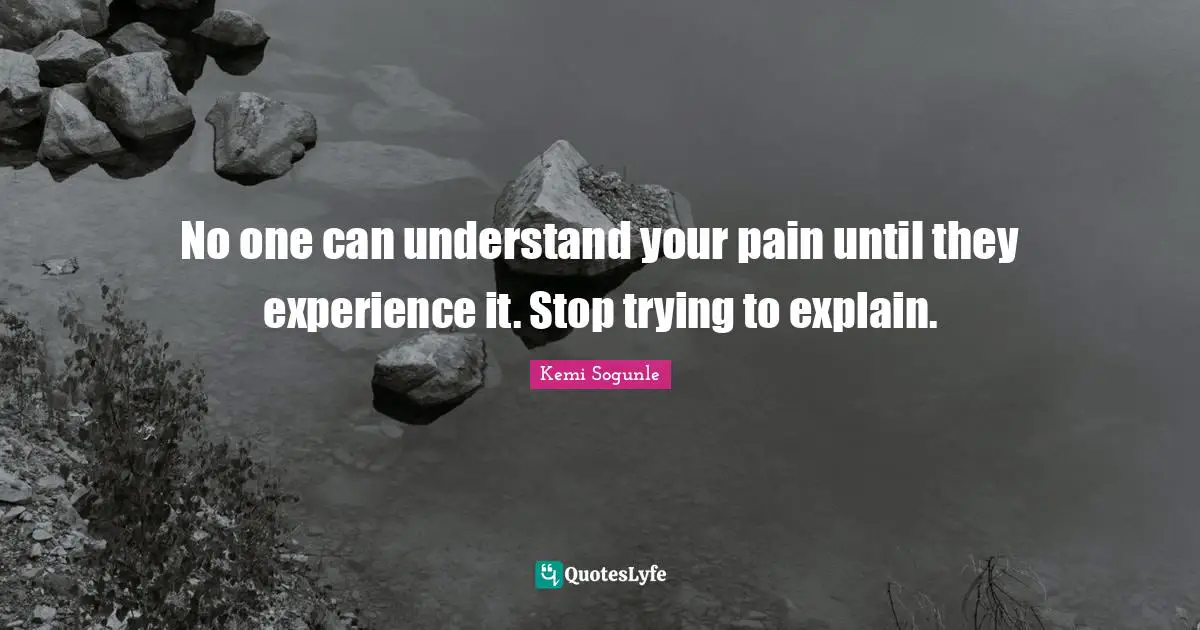 No one can understand your pain until they experience it. Stop trying to explain.