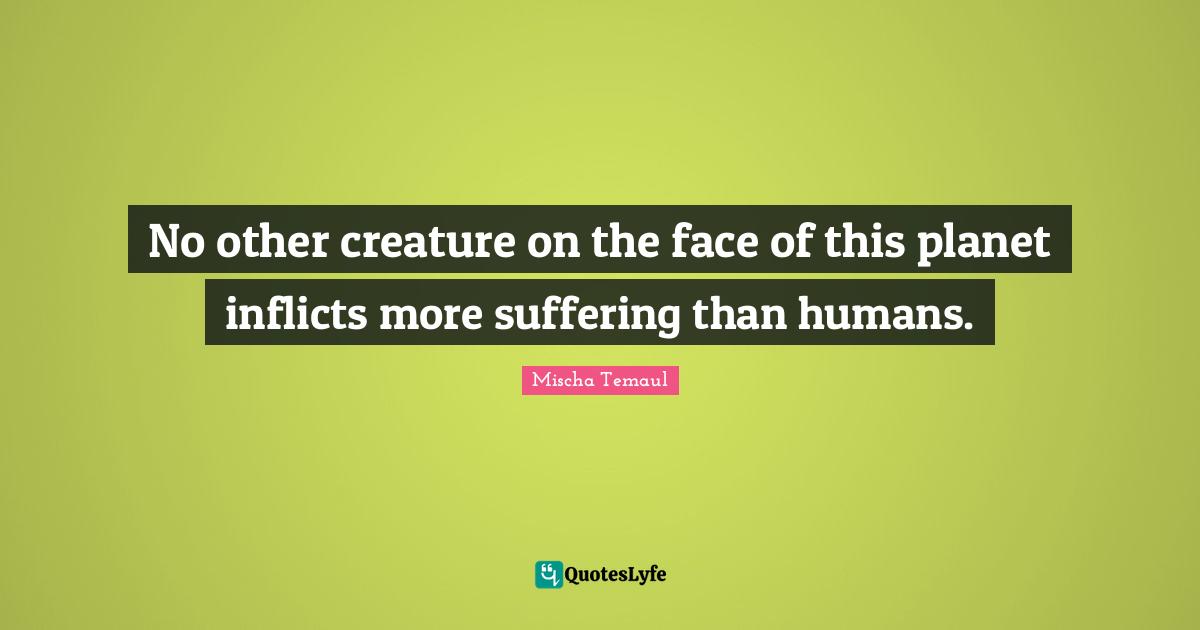 No other creature on the face of this planet inflicts more suffering than humans.