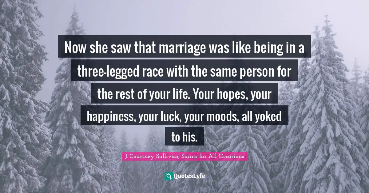 Now she saw that marriage was like being in a three-legged race with the same person for the rest of your life. Your hopes, your happiness, your luck, your moods, all yoked to his.