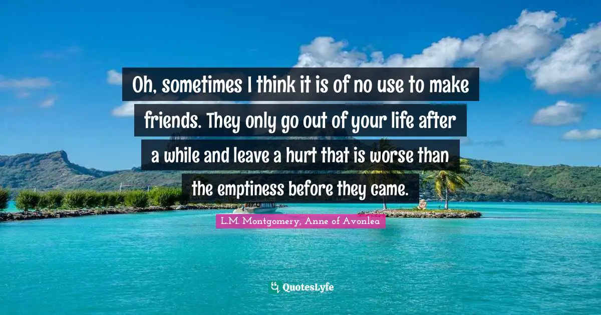 Oh, sometimes I think it is of no use to make friends. They only go out of your life after a while and leave a hurt that is worse than the emptiness before they came.