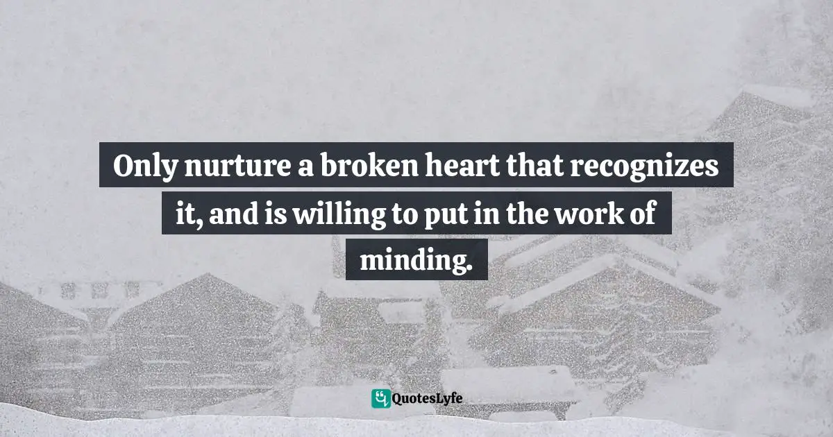 Only nurture a broken heart that recognizes it, and is willing to put in the work of minding.