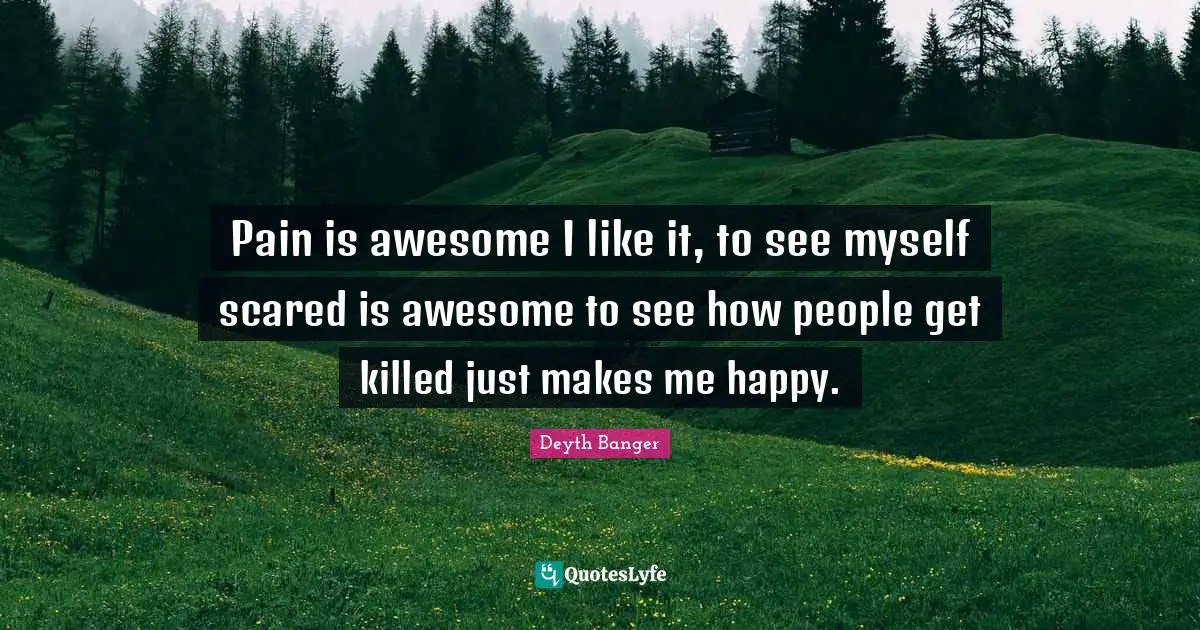 Pain is awesome I like it, to see myself scared is awesome to see how people get killed just makes me happy.