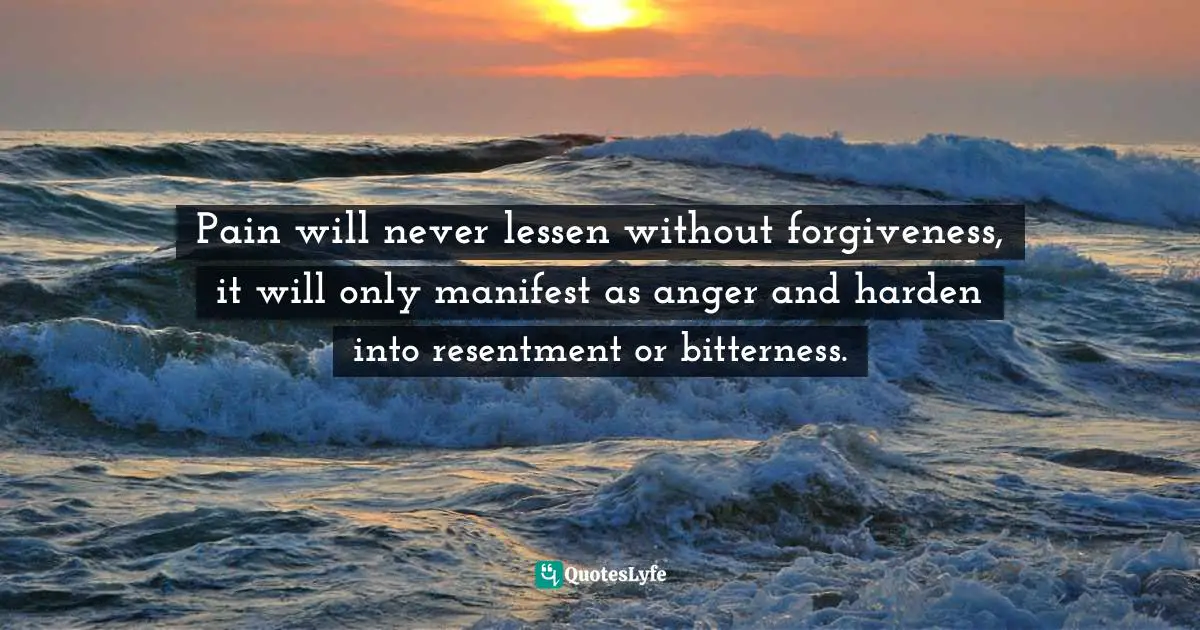 Pain will never lessen without forgiveness, it will only manifest as anger and harden into resentment or bitterness.