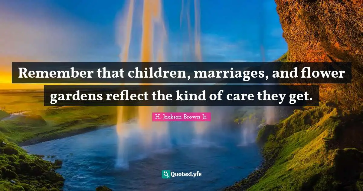 Remember that children, marriages, and flower gardens reflect the kind of care they get.