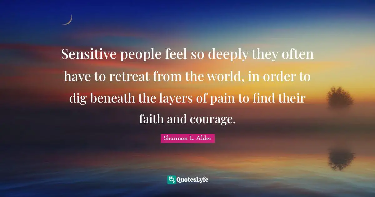 Sensitive people feel so deeply they often have to retreat from the world, in order to dig beneath the layers of pain to find their faith and courage.