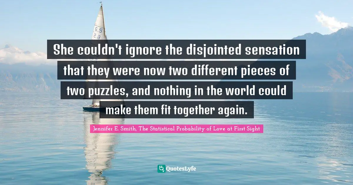 She couldn't ignore the disjointed sensation that they were now two different pieces of two puzzles, and nothing in the world could make them fit together again.