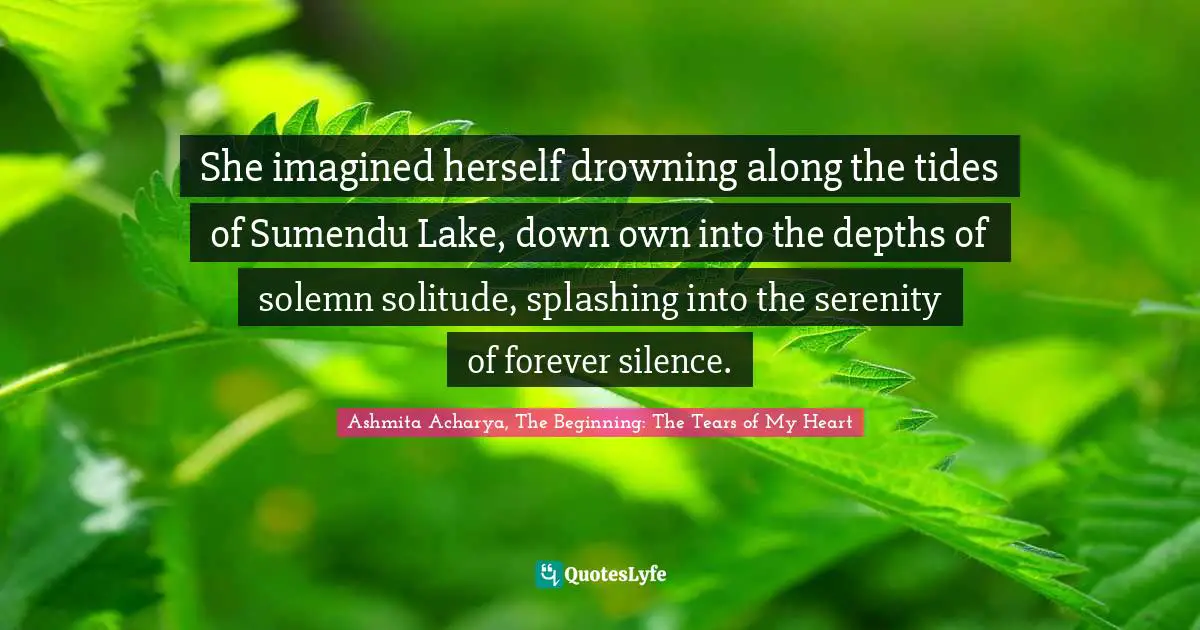 She imagined herself drowning along the tides of Sumendu Lake, down own into the depths of solemn solitude, splashing into the serenity of forever silence.