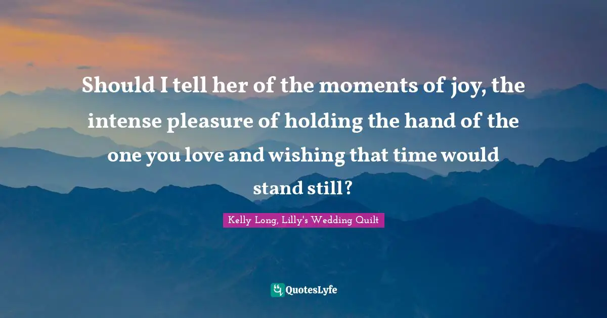Should I tell her of the moments of joy, the intense pleasure of holding the hand of the one you love and wishing that time would stand still?