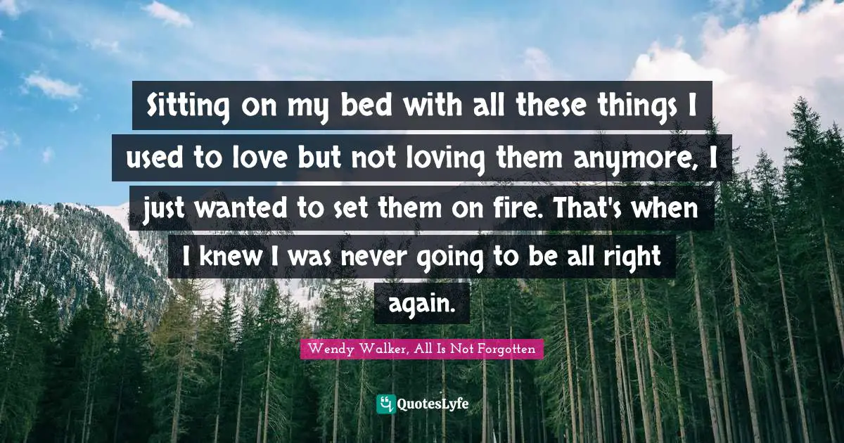Sitting on my bed with all these things I used to love but not loving them anymore, I just wanted to set them on fire. That's when I knew I was never going to be all right again.