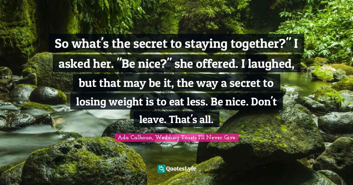 So what's the secret to staying together?" I asked her. "Be nice?" she offered. I laughed, but that may be it, the way a secret to losing weight is to eat less. Be nice. Don't leave. That's all.