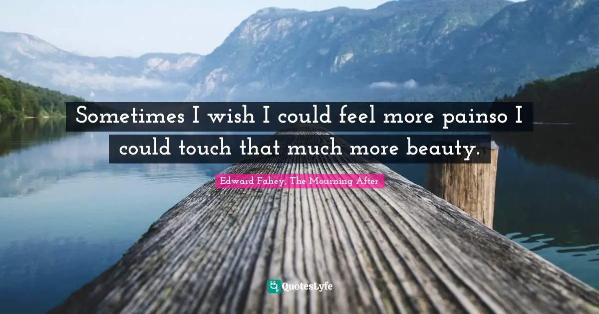 Sometimes I wish I could feel more painso I could touch that much more beauty.