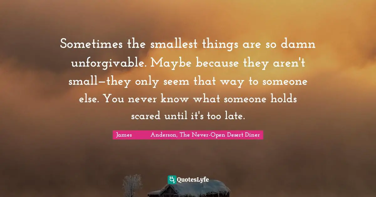 Sometimes the smallest things are so damn unforgivable. Maybe because they aren't small—they only seem that way to someone else. You never know what someone holds scared until it's too late.