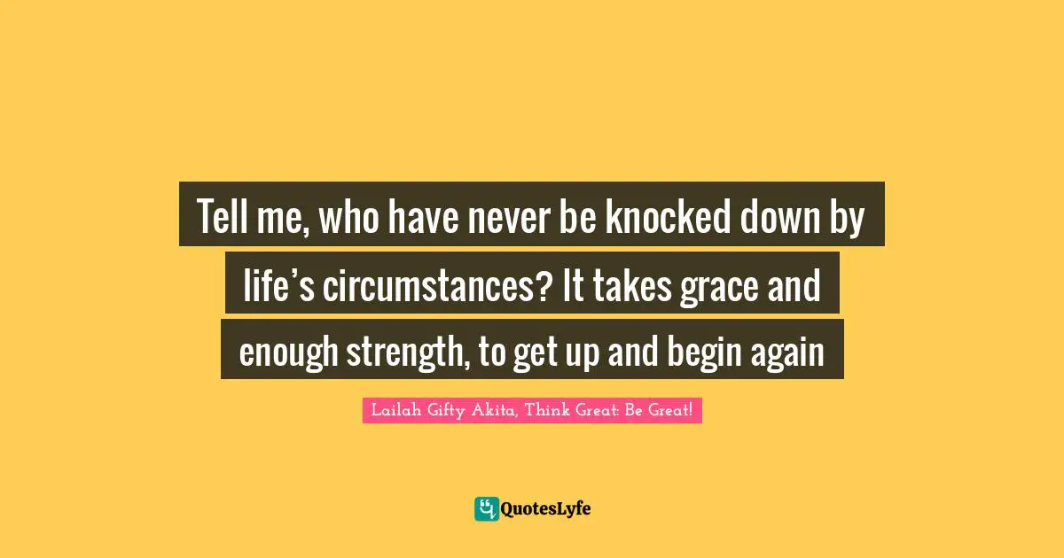 Lailah Gifty Akita, Think Great: Be Great! Quotes: Tell me, who have never be knocked down by life’s circumstances? It takes grace and enough strength, to get up and begin again