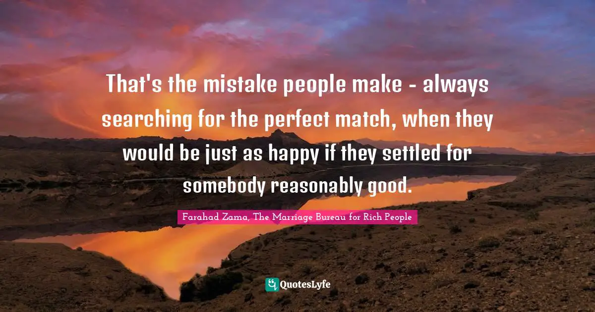 That's the mistake people make - always searching for the perfect match, when they would be just as happy if they settled for somebody reasonably good.