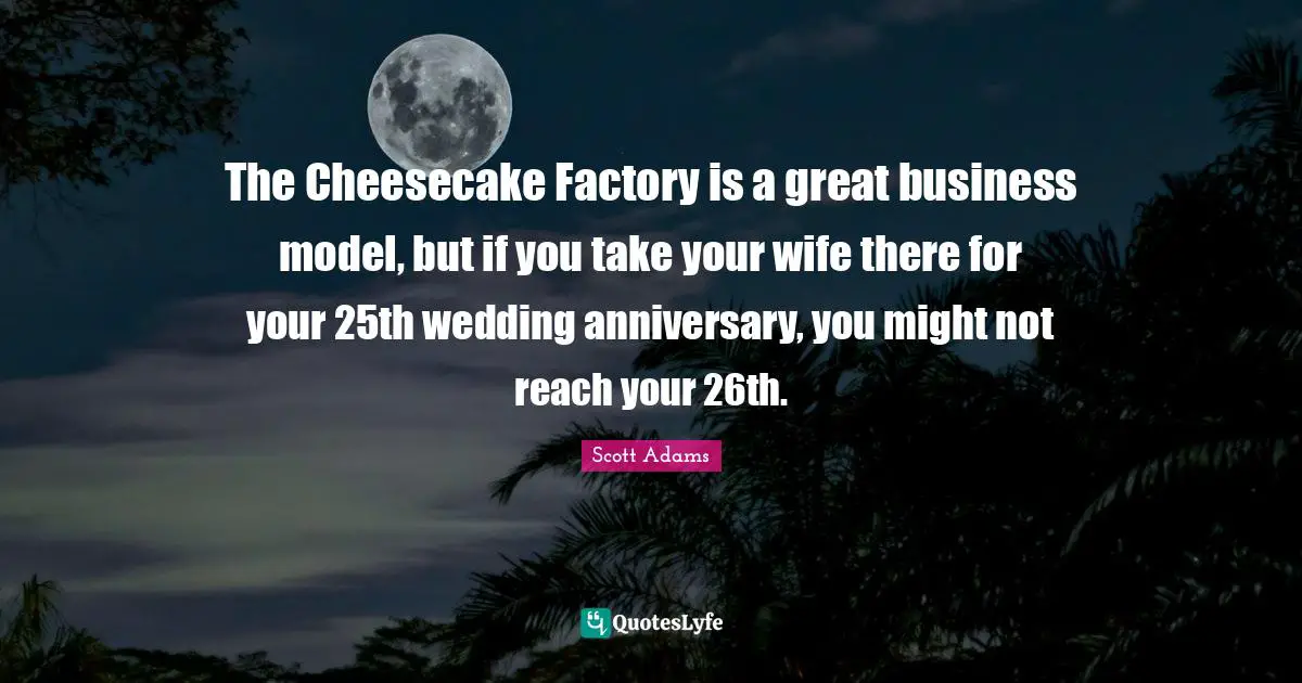 The Cheesecake Factory is a great business model, but if you take your wife there for your 25th wedding anniversary, you might not reach your 26th.