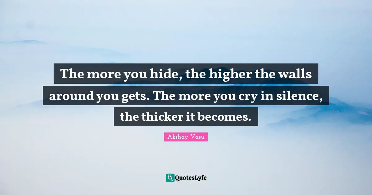 The more you hide, the higher the walls around you gets. The more you cry in silence, the thicker it becomes.