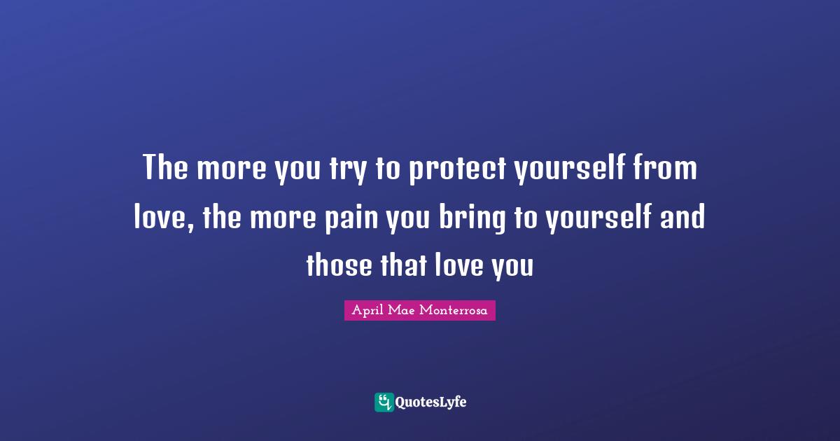 April Mae Monterrosa Quotes: "The more you try to protect yourself from love, the more pain you bring to yourself and those that love you"