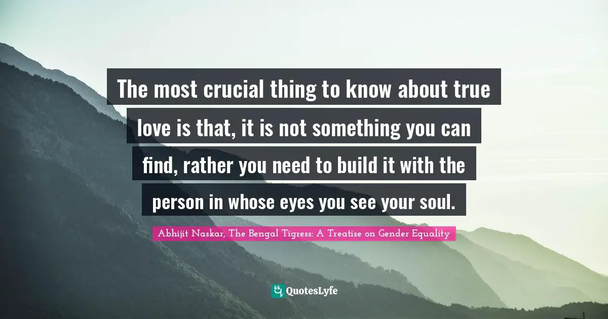 Abhijit Naskar, The Bengal Tigress: A Treatise On Gender Equality Quotes: "The most crucial thing to know about true love is that, it is not something you can find, rather you need to build it with the person in whose eyes you see your soul."