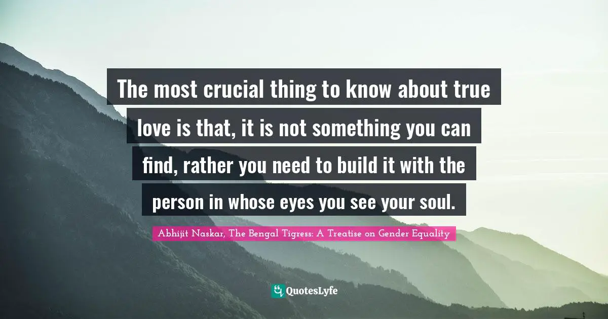 Abhijit Naskar, The Bengal Tigress: A Treatise on Gender Equality Quotes: The most crucial thing to know about true love is that, it is not something you can find, rather you need to build it with the person in whose eyes you see your soul.