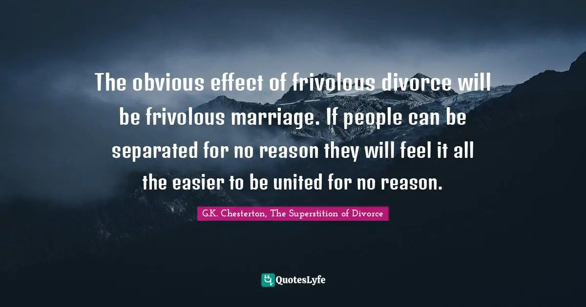 G.K. Chesterton, The Superstition Of Divorce Quotes: "The obvious effect of frivolous divorce will be frivolous marriage. If people can be separated for no reason they will feel it all the easier to be united for no reason."