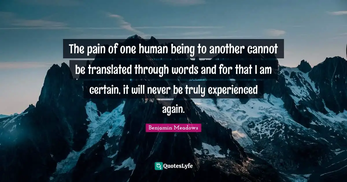 The pain of one human being to another cannot be translated through words and for that I am certain, it will never be truly experienced again.