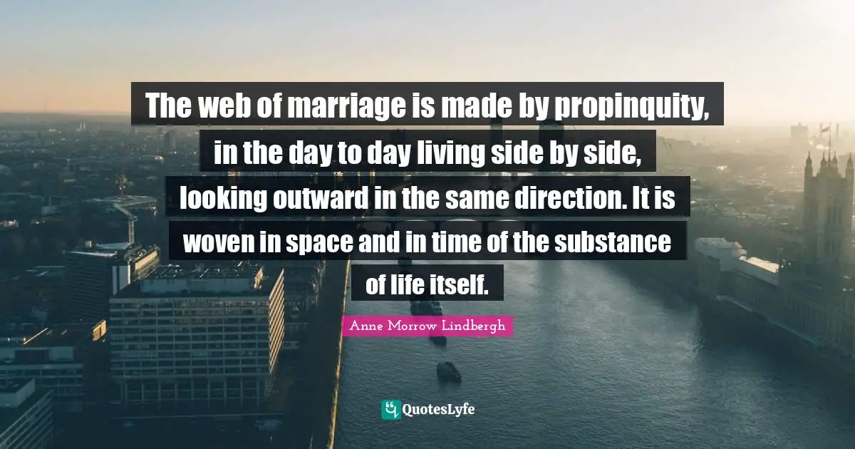 Anne Morrow Lindbergh Quotes: "The web of marriage is made by propinquity, in the day to day living side by side, looking outward in the same direction. It is woven in space and in time of the substance of life itself."