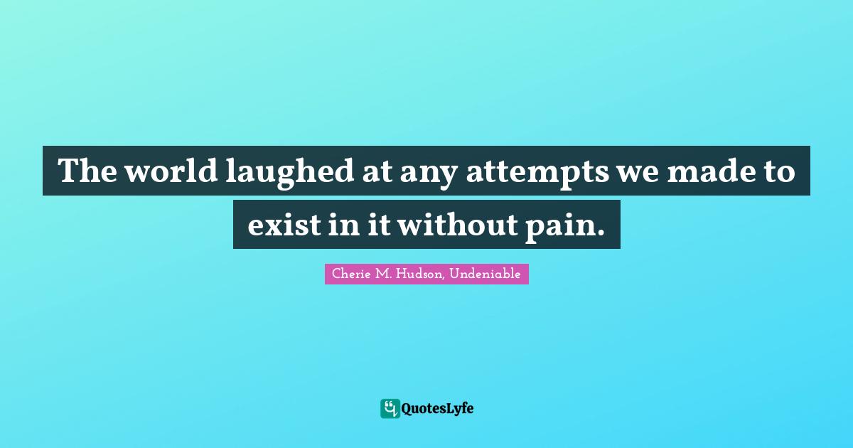 The world laughed at any attempts we made to exist in it without pain.