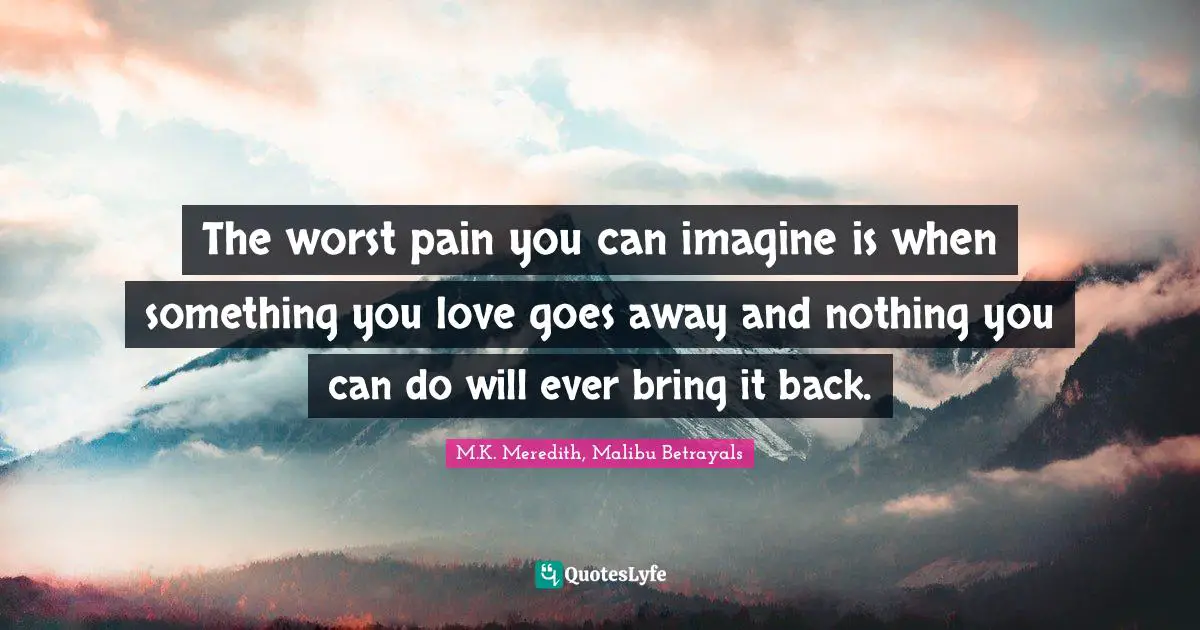 The worst pain you can imagine is when something you love goes away and nothing you can do will ever bring it back.