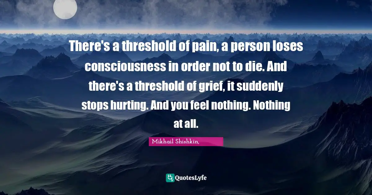 There's a threshold of pain, a person loses consciousness in order not to die. And there's a threshold of grief, it suddenly stops hurting. And you feel nothing. Nothing at all.