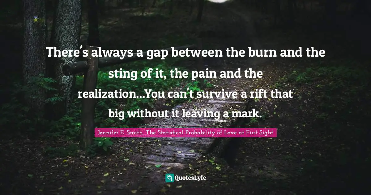 There's always a gap between the burn and the sting of it, the pain and the realization...You can't survive a rift that big without it leaving a mark.