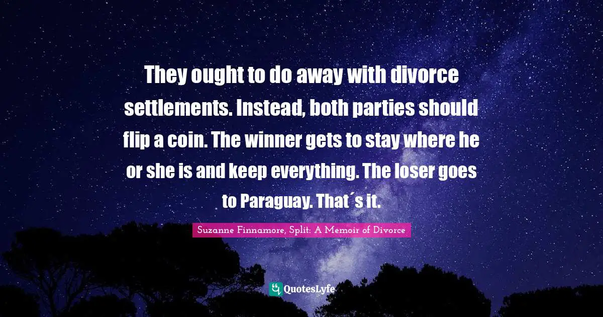 They ought to do away with divorce settlements. Instead, both parties should flip a coin. The winner gets to stay where he or she is and keep everything. The loser goes to Paraguay. That´s it.