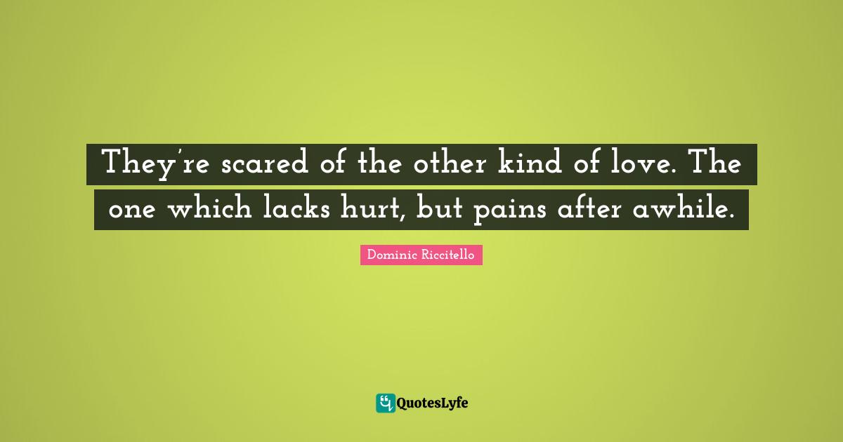 They’re scared of the other kind of love. The one which lacks hurt, but pains after awhile.