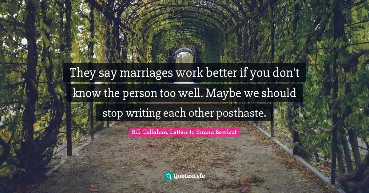 They say marriages work better if you don't know the person too well. Maybe we should stop writing each other posthaste.