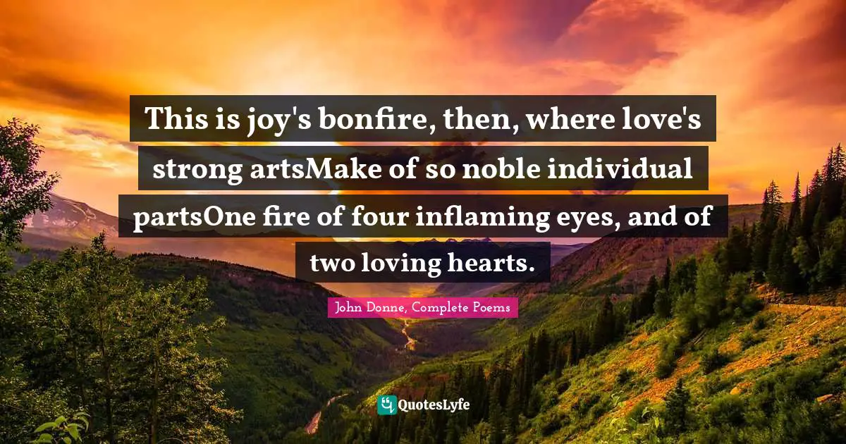 This is joy's bonfire, then, where love's strong artsMake of so noble individual partsOne fire of four inflaming eyes, and of two loving hearts.
