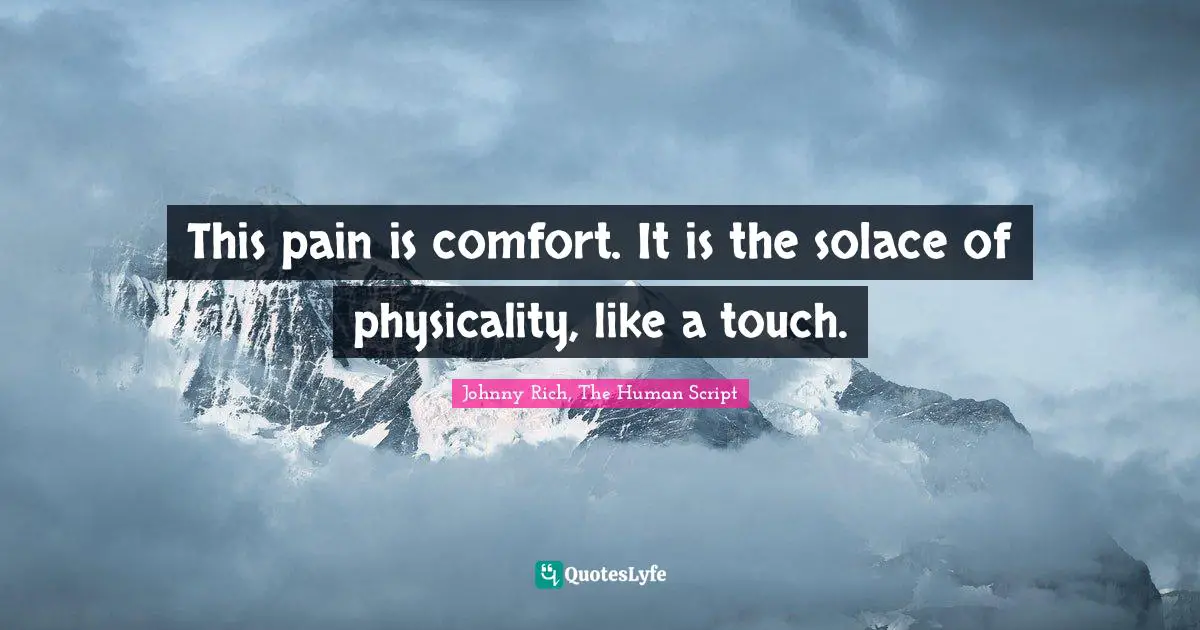 This pain is comfort. It is the solace of physicality, like a touch.