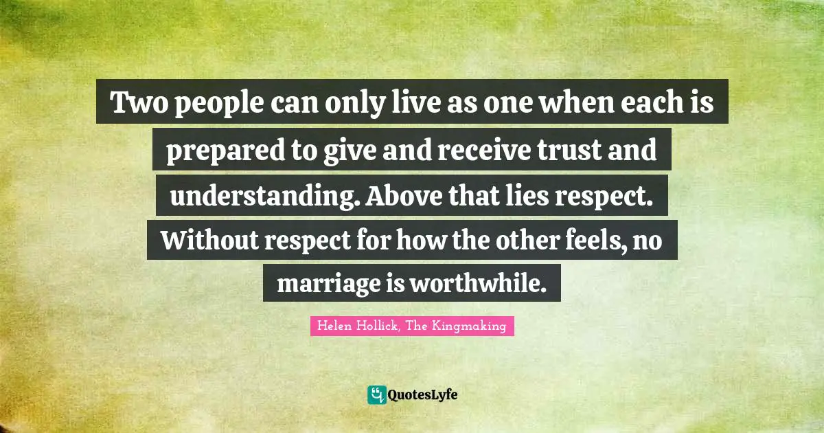 Two people can only live as one when each is prepared to give and receive trust and understanding. Above that lies respect. Without respect for how the other feels, no marriage is worthwhile.
