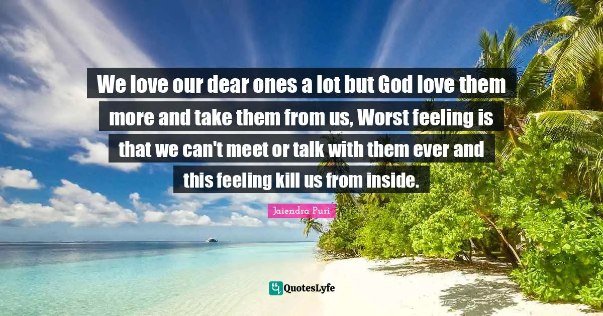 We love our dear ones a lot but God love them more and take them from us, Worst feeling is that we can't meet or talk with them ever and this feeling kill us from inside.