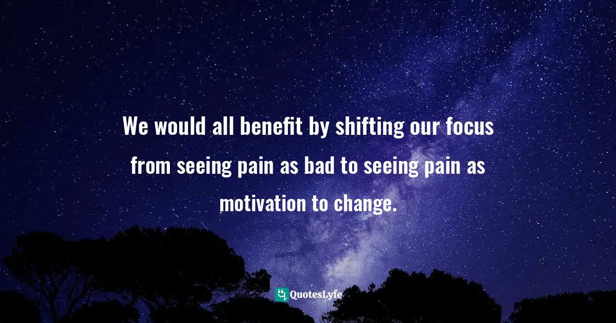 We would all benefit by shifting our focus from seeing pain as bad to seeing pain as motivation to change.
