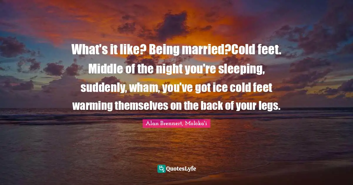 What's it like? Being married?Cold feet. Middle of the night you're sleeping, suddenly, wham, you've got ice cold feet warming themselves on the back of your legs.
