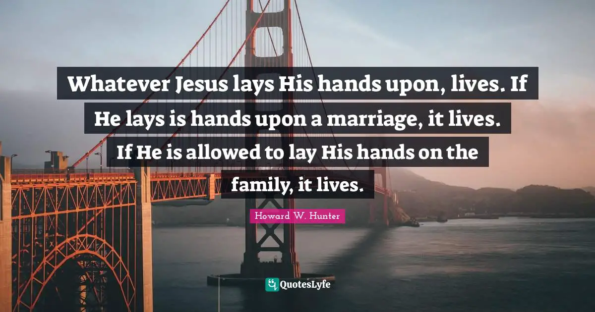 Whatever Jesus lays His hands upon, lives. If He lays is hands upon a marriage, it lives. If He is allowed to lay His hands on the family, it lives.