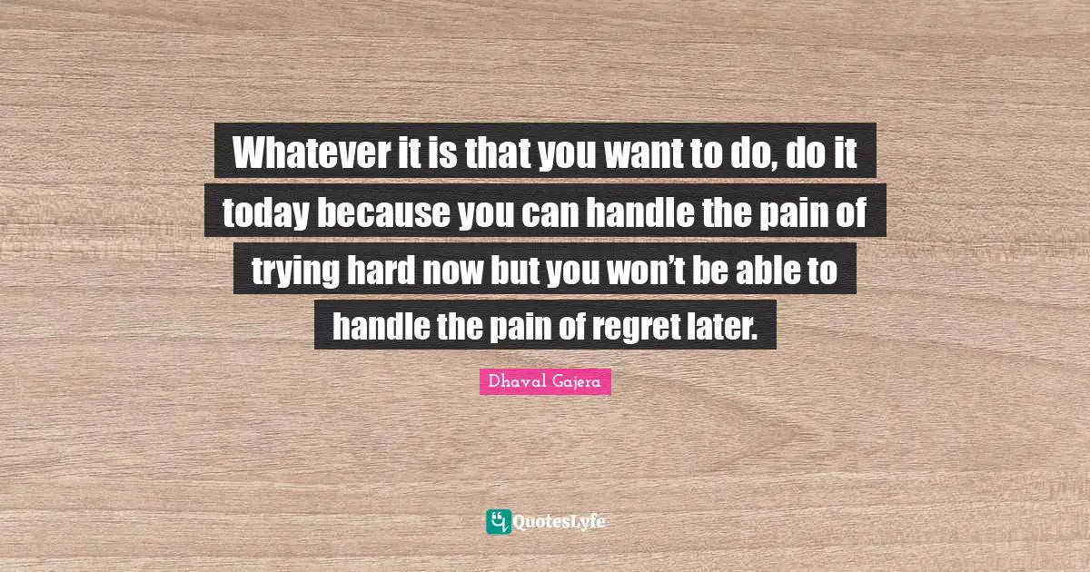 Whatever it is that you want to do, do it today because you can handle the pain of trying hard now but you won’t be able to handle the pain of regret later.