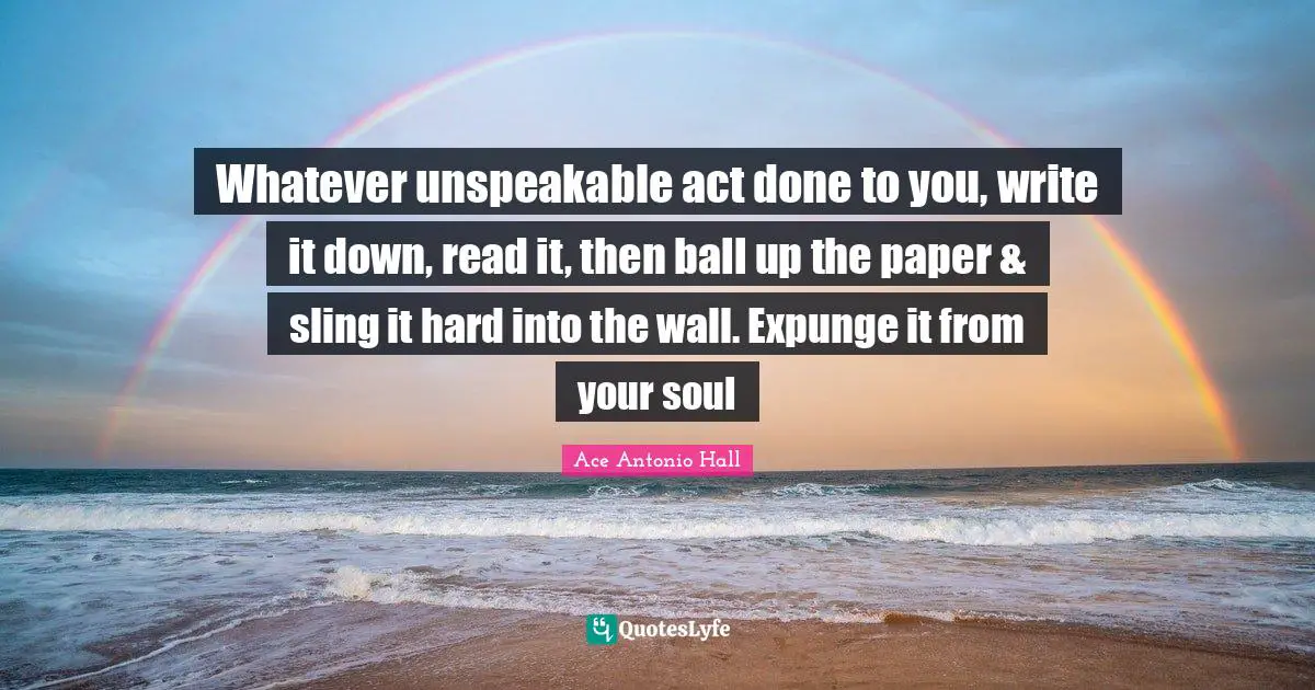 Whatever unspeakable act done to you, write it down, read it, then ball up the paper & sling it hard into the wall. Expunge it from your soul