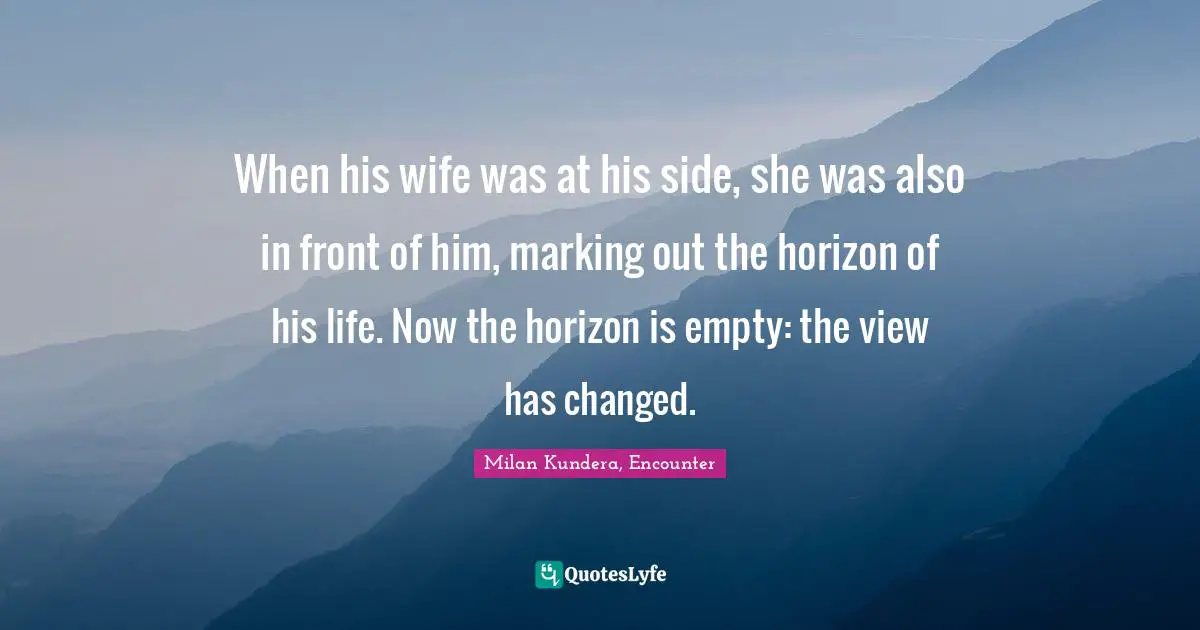 When his wife was at his side, she was also in front of him, marking out the horizon of his life. Now the horizon is empty: the view has changed.