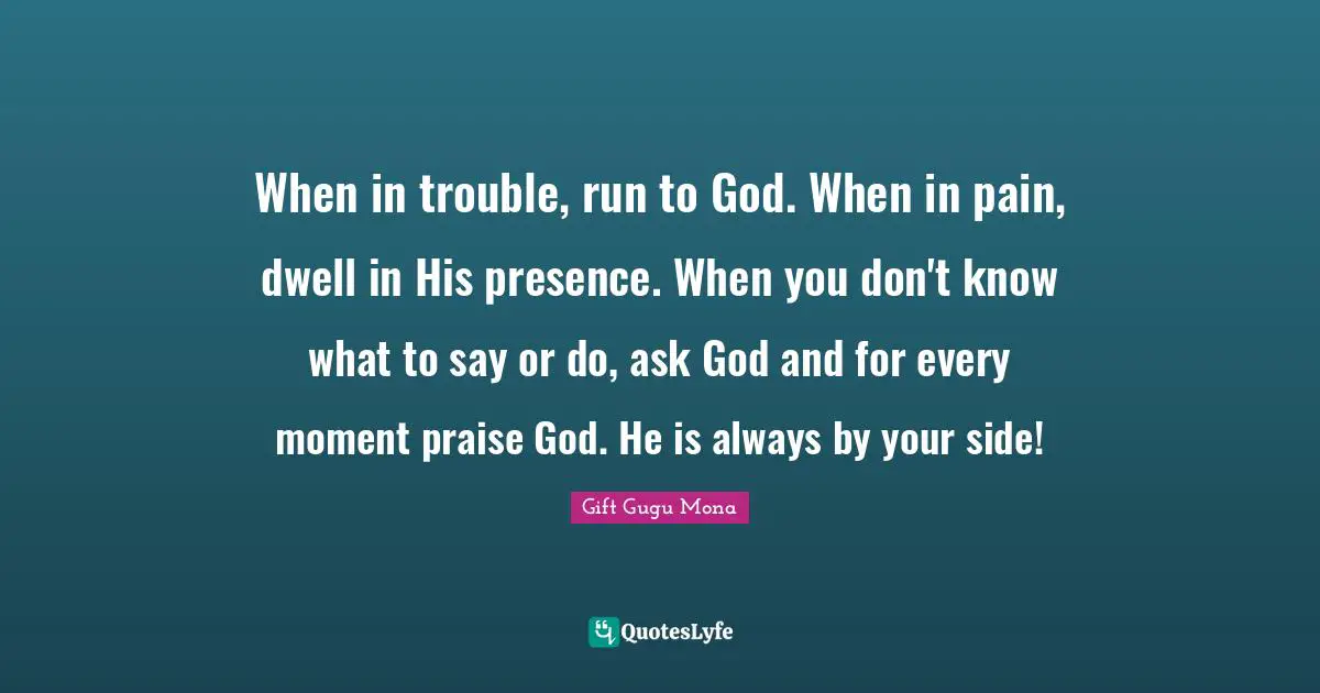 When in trouble, run to God. When in pain, dwell in His presence. When you don't know what to say or do, ask God and for every moment praise God. He is always by your side!