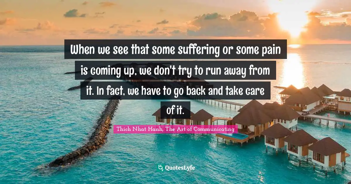 Thich Nhat Hanh, The Art Of Communicating Quotes: "When we see that some suffering or some pain is coming up, we don't try to run away from it. In fact, we have to go back and take care of it."