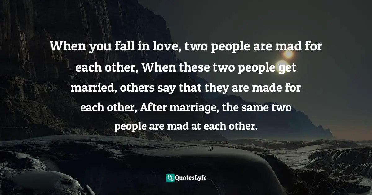 When you fall in love, two people are mad for each other, When these two people get married, others say that they are made for each other, After marriage, the same two people are mad at each other.