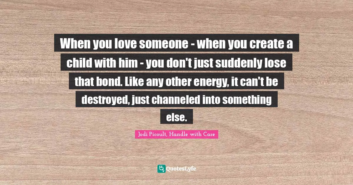 Jodi Picoult, Handle With Care Quotes: "When you love someone - when you create a child with him - you don't just suddenly lose that bond. Like any other energy, it can't be destroyed, just channeled into something else."