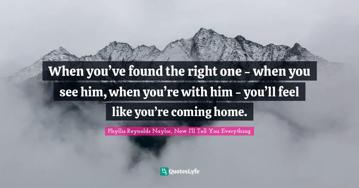 When you’ve found the right one - when you see him, when you’re with him - you’ll feel like you’re coming home.