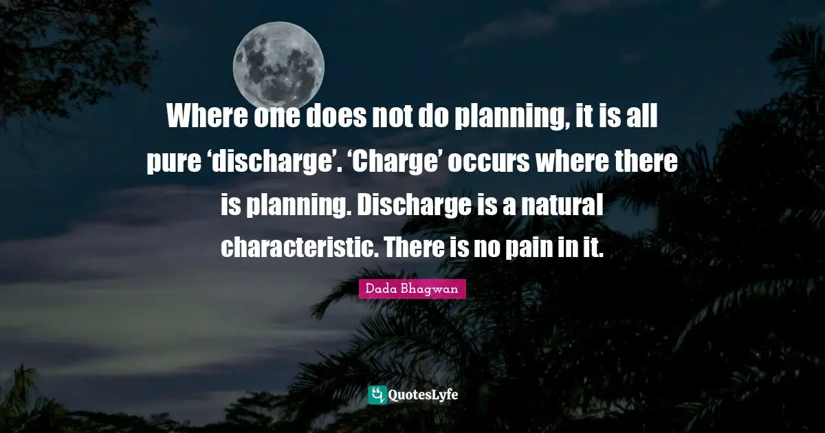 Where one does not do planning, it is all pure ‘discharge’. ‘Charge’ occurs where there is planning. Discharge is a natural characteristic. There is no pain in it.